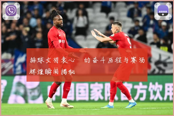 排球女将袁心玥的奋斗历程与赛场辉煌瞬间揭秘