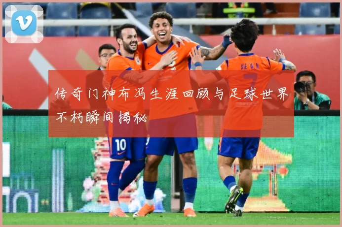 传奇门神布冯生涯回顾与足球世界不朽瞬间揭秘