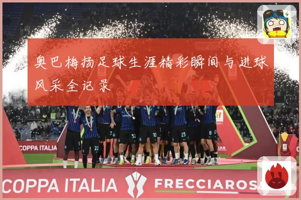 奥巴梅扬足球生涯精彩瞬间与进球风采全记录