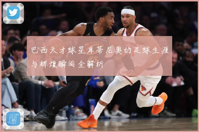 巴西天才球星库蒂尼奥的足球生涯与辉煌瞬间全解析
