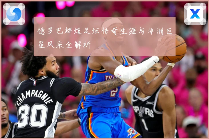 德罗巴辉煌足坛传奇生涯与非洲巨星风采全解析