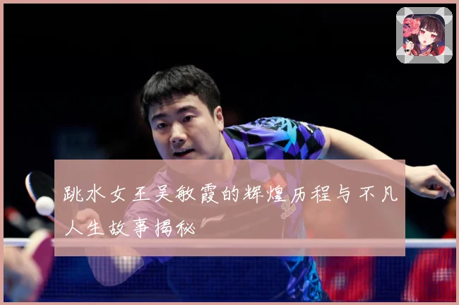 跳水女王吴敏霞的辉煌历程与不凡人生故事揭秘