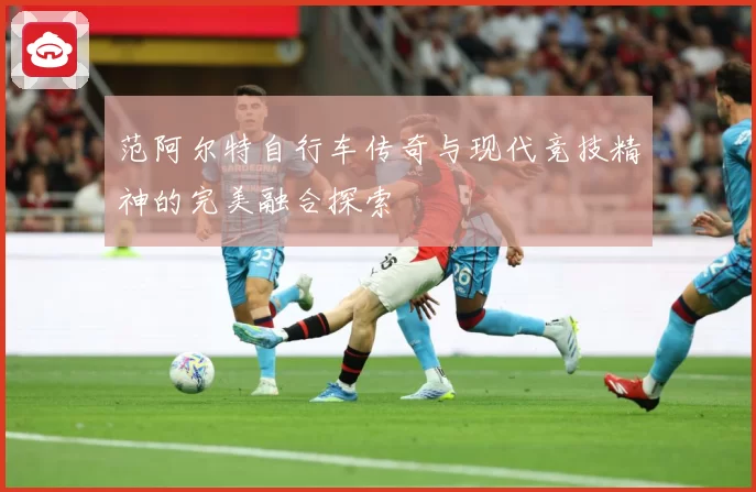 范阿尔特自行车传奇与现代竞技精神的完美融合探索
