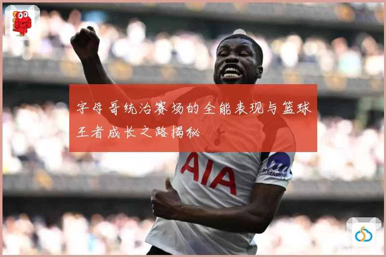 字母哥统治赛场的全能表现与篮球王者成长之路揭秘