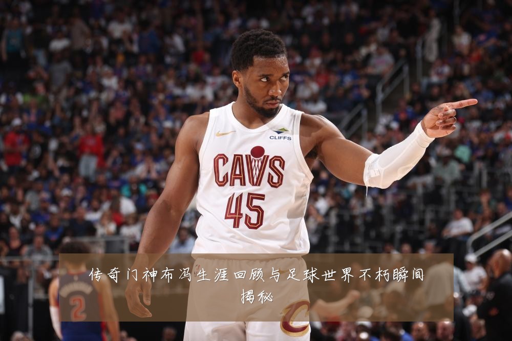 传奇门神布冯生涯回顾与足球世界不朽瞬间揭秘