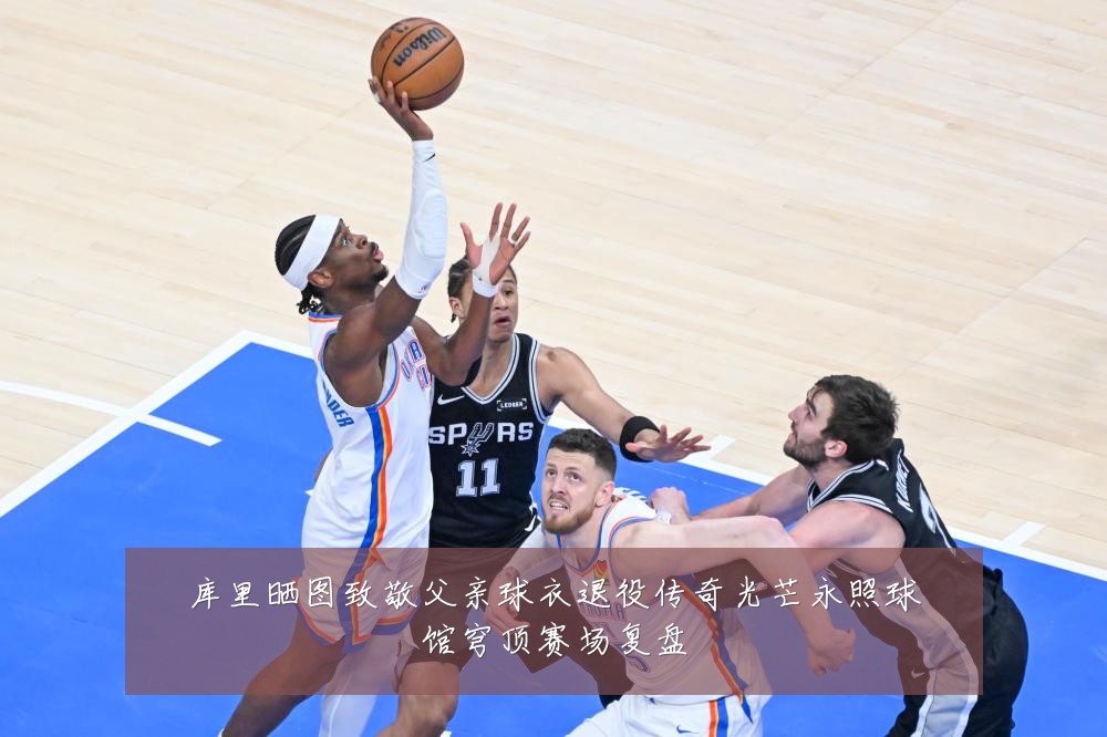 库里晒图致敬父亲球衣退役传奇光芒永照球馆穹顶赛场复盘